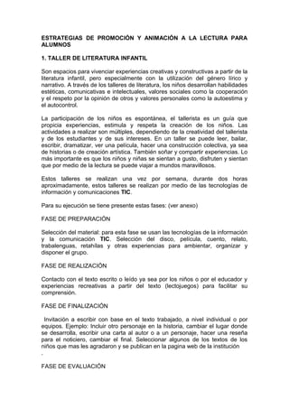 ESTRATEGIAS DE PROMOCIÓN Y ANIMACIÓN A LA LECTURA PARA
ALUMNOS

1. TALLER DE LITERATURA INFANTIL

Son espacios para vivenciar experiencias creativas y constructivas a partir de la
literatura infantil, pero especialmente con la utilización del género lírico y
narrativo. A través de los talleres de literatura, los niños desarrollan habilidades
estéticas, comunicativas e intelectuales, valores sociales como la cooperación
y el respeto por la opinión de otros y valores personales como la autoestima y
el autocontrol.

La participación de los niños es espontánea, el tallerista es un guía que
propicia experiencias, estimula y respeta la creación de los niños. Las
actividades a realizar son múltiples, dependiendo de la creatividad del tallerista
y de los estudiantes y de sus intereses. En un taller se puede leer, bailar,
escribir, dramatizar, ver una película, hacer una construcción colectiva, ya sea
de historias o de creación artística. También soñar y compartir experiencias. Lo
más importante es que los niños y niñas se sientan a gusto, disfruten y sientan
que por medio de la lectura se puede viajar a mundos maravillosos.

Estos talleres se realizan una vez por semana, durante dos horas
aproximadamente, estos talleres se realizan por medio de las tecnologías de
información y comunicaciones TIC.

Para su ejecución se tiene presente estas fases: (ver anexo)

FASE DE PREPARACIÓN

Selección del material: para esta fase se usan las tecnologías de la información
y la comunicación TIC. Selección del disco, película, cuento, relato,
trabalenguas, retahílas y otras experiencias para ambientar, organizar y
disponer el grupo.

FASE DE REALIZACIÓN

Contacto con el texto escrito o leído ya sea por los niños o por el educador y
experiencias recreativas a partir del texto (lectojuegos) para facilitar su
comprensión.

FASE DE FINALIZACIÓN

  Invitación a escribir con base en el texto trabajado, a nivel individual o por
equipos. Ejemplo: Incluir otro personaje en la historia, cambiar el lugar donde
se desarrolla, escribir una carta al autor o a un personaje, hacer una reseña
para el noticiero, cambiar el final. Seleccionar algunos de los textos de los
niños que mas les agradaron y se publican en la pagina web de la institución
.

FASE DE EVALUACIÓN
 