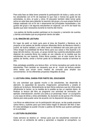 Para esta fase se debe tener presente la participación de todos y cada uno de
los estudiantes con el fin de expresar lo que mas o menos les gustó de las
actividades, la obra, el autor y otros. El educador también debe tomar parte
activa en esta fase para detectar la reacción del grupo y la suya propia frente al
trabajo realizado con el fin de ir observando las principales necesidades y los
gustos del grupo o de algunos estudiantes en especial, con el fin de hacer los
ajustes que sean necesarios durante la marcha del mismo.

 Los padres de familia pueden participar en la creación y narración de cuentos
y demás actividades que se programan dentro de taller.

2. EL RINCÓN DE LECTURA

En lugar de pedir un texto guía para el área de Español y literatura se le
propone a los padres de familia comprar diferentes libros de literatura infantil y
juvenil, de buena calidad y con ellos hacer la biblioteca del aula para que los
niños tengan la posibilidad de llevar libros para sus casas e irlos leyendo a lo
largo del año lectivo. Así pues, un grupo donde hay cuarenta estudiantes podrá
disponer de cuarenta libros los cuales se van rotando en la medida que los
estudiantes los van leyendo. Estos libros pueden, con el visto bueno de los
padres de familia, entrar a formar parte de la biblioteca escolar al terminar el
año.

Esta estrategia posibilita una lectura libre en forma recreativa por parte de los
estudiantes. Pero también es necesario que en el rincón de lectura existan
otros textos que sirvan como medios de consulta para ampliar sus
conocimientos en los diferentes proyectos integrales de área.


3. LECTURA ORAL DIARIA POR PARTE DEL EDUCADOR

Es una actividad que agrada mucho a los estudiantes, les desarrolla la
atención, la capacidad de escucha, imaginación, pensamiento y amplía el
interés por la lectura. Generalmente se leen libros extensos que los niños solos
difícilmente lo harían, en la medida de lo posible se lee un capítulo diario. Al
finalizar la lectura del libro se programa una actividad de animación, por
ejemplo: dramatización, escribir una carta a un personaje, hacer un crucigrama
o una sopa de letras y otras actividades. Su duración es de quince (15) minutos
diarios pero esta puede variar de acuerdo con la disposición del grupo.

Los libros se seleccionan con la participación del grupo, se les puede proponer
varios libros y autores para que entre todos hagan la elección del libro a leer.
En esta estrategia se puede vincular a padres de familia que quieran participar
en la actividad.

4. LECTURA SILENCIOSA

Cada semana se destina un tiempo para que los estudiantes vivencien la
lectura en un ambiente de calma y aprendan a respetar al compañero. La
 