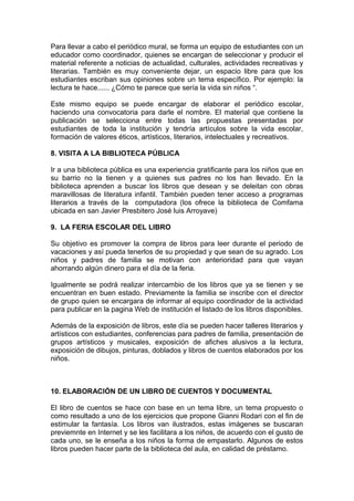 Para llevar a cabo el periódico mural, se forma un equipo de estudiantes con un
educador como coordinador, quienes se encargan de seleccionar y producir el
material referente a noticias de actualidad, culturales, actividades recreativas y
literarias. También es muy conveniente dejar, un espacio libre para que los
estudiantes escriban sus opiniones sobre un tema específico. Por ejemplo: la
lectura te hace...... ¿Cómo te parece que sería la vida sin niños “.

Este mismo equipo se puede encargar de elaborar el periódico escolar,
haciendo una convocatoria para darle el nombre. El material que contiene la
publicación se selecciona entre todas las propuestas presentadas por
estudiantes de toda la institución y tendría artículos sobre la vida escolar,
formación de valores éticos, artísticos, literarios, intelectuales y recreativos.

8. VISITA A LA BIBLIOTECA PÚBLICA

Ir a una biblioteca pública es una experiencia gratificante para los niños que en
su barrio no la tienen y a quienes sus padres no los han llevado. En la
biblioteca aprenden a buscar los libros que desean y se deleitan con obras
maravillosas de literatura infantil. También pueden tener acceso a programas
literarios a través de la computadora (los ofrece la biblioteca de Comfama
ubicada en san Javier Presbitero José luis Arroyave)

9. LA FERIA ESCOLAR DEL LIBRO

Su objetivo es promover la compra de libros para leer durante el periodo de
vacaciones y así pueda tenerlos de su propiedad y que sean de su agrado. Los
niños y padres de familia se motivan con anterioridad para que vayan
ahorrando algún dinero para el día de la feria.

Igualmente se podrá realizar intercambio de los libros que ya se tienen y se
encuentran en buen estado. Previamente la familia se inscribe con el director
de grupo quien se encargara de informar al equipo coordinador de la actividad
para publicar en la pagina Web de institución el listado de los libros disponibles.

Además de la exposición de libros, este día se pueden hacer talleres literarios y
artísticos con estudiantes, conferencias para padres de familia, presentación de
grupos artísticos y musicales, exposición de afiches alusivos a la lectura,
exposición de dibujos, pinturas, doblados y libros de cuentos elaborados por los
niños.



10. ELABORACIÓN DE UN LIBRO DE CUENTOS Y DOCUMENTAL

El libro de cuentos se hace con base en un tema libre, un tema propuesto o
como resultado a uno de los ejercicios que propone Gianni Rodari con el fin de
estimular la fantasía. Los libros van ilustrados, estas imágenes se buscaran
previemnte en Internet y se les facilitara a los niños, de acuerdo con el gusto de
cada uno, se le enseña a los niños la forma de empastarlo. Algunos de estos
libros pueden hacer parte de la biblioteca del aula, en calidad de préstamo.
 