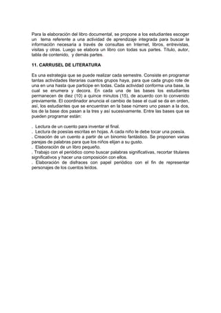 Para la elaboración del libro documental, se propone a los estudiantes escoger
un tema referente a una actividad de aprendizaje integrada para buscar la
información necesaria a través de consultas en Internet, libros, entrevistas,
visitas y otras. Luego se elabora un libro con todas sus partes. Título, autor,
tabla de contenido, y demás partes.

11. CARRUSEL DE LITERATURA

Es una estrategia que se puede realizar cada semestre. Consiste en programar
tantas actividades literarias cuantos grupos haya, para que cada grupo rote de
una en una hasta que participe en todas. Cada actividad conforma una base, la
cual se enumera y decora. En cada una de las bases los estudiantes
permanecen de diez (10) a quince minutos (15), de acuerdo con lo convenido
previamente. El coordinador anuncia el cambio de base el cual se da en orden,
así, los estudiantes que se encuentran en la base número uno pasan a la dos,
los de la base dos pasan a la tres y así sucesivamente. Entre las bases que se
pueden programar están:

. Lectura de un cuento para inventar el final.
. Lectura de poesías escritas en hojas. A cada niño le debe tocar una poesía.
. Creación de un cuento a partir de un binomio fantástico. Se proponen varias
parejas de palabras para que los niños elijan a su gusto.
. Elaboración de un libro pequeño.
. Trabajo con el periódico como buscar palabras significativas, recortar titulares
significativos y hacer una composición con ellos.
. Elaboración de disfraces con papel periódico con el fin de representar
personajes de los cuentos leídos.
 