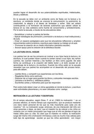 puedan lograr el desarrollo de sus potencialidades espirituales, intelectuales,
éticas y estéticas.

En la escuela se debe vivir un ambiente como de fiesta con la lectura y la
escritura, un ambiente donde se vivencie la comunicación, la autonomía, la
creatividad, la alegría y el deseo de fantasear y soñar. Sólo así estará
contribuyendo a la formación de lectores autónomos que sabrán utilizar la
lectura en su vida cotidiana como fuente de conocimiento y entretenimiento.
Por lo tanto la escuela, a través de los educadores debe:

- Sensibilizar y motivar a padres de familia.
- Aplicar estrategias de promoción y animación a la lectura a nivel institucional y
de aula.
- Crear un espacio pedagógico para que los educadores reflexionen y amplíen
conocimientos sobre la lectura y escritura para mejorar su trabajo en el aula.
- Promover la creación de un medio informativo (periódico escolar).
- Buscar apoyo para la creación de la biblioteca escolar.

LA LECTURA EN EL HOGAR

Los padres han de ser los primeros en motivar a sus hijos hacia la lectura y la
escritura, lo cual pueden hacer cuando le cantan nanas a sus hijos, les narran
cuentos, les cuentan historias y les facilitan un libro como juguete. De esta
forma se contribuye a la creación del hábito lector y al éxito escolar en el
aprendizaje de la lectura y la escritura. Cuando los niños están en la escuela
necesitan que sus padres los acompañen en el desarrollo del proceso lector,
para ello deben:

.   Leerles libros, y compartir sus experiencias con los libros.
.   Regalarles libros como estímulo.
.   Disponer de un lugar para guardar los libros y colocarles mensajes escritos.
.   Llevarlos a la librería y biblioteca pública.
.   Escribirles cartas y motivarlos para que las respondan.

Pero sobre todo deben crear un clima agradable en donde la lectura y escritura
sean actividades placenteras y no sean utilizadas como castigo.


MOTIVACIÓN A LA LECTURA Y ESCRITURA

En el campo educativo, según Drew, F. et al. (1983) la motivación " es un
proceso afectivo, al mismo tiempo que cognoscitivo, que se produce mediante
una clara visión personal de los que es más importante para cada uno de
nosotros " (2). La motivación surge, entonces, de una interacción del niño con
otras personas o ideas, es decir, que el maestro ha de colocar a los niños en
contacto con un medio provocador que haga que el niño se plantee el logro de
metas útiles para su vida. Es claro que el maestro no motiva, la motivación
surge del mismo niño (motivación intrínseca) y esto es mucho mas valiosa para
todo tipo de aprendizaje escolar ya que los niños aprenderán con mayor
 