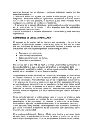 comentar lecturas con los alumnos y proponer actividades acorde con las
necesidades del grupo.
- Asociar la lectura con agrado, que permite al niño leer por gusto y no por
obligación. Las lecturas deben ser significativas para el niño, lo cual no implica
que se lea lo que este propone, el educador puede crear intereses hacia
cualquier cosa, creando las condiciones necesarias.
- El personal de la escuela (directivos y profesores) deben estar convencidos
de la importancia de la lectura y abrir espacios para las actividades
concernientes a esta propuesta.
- Utilizar textos que a la vez sean estimulantes, satisfactorios y sobre todo muy
significativos.

ESTÁNDARES DE LENGUA CASTELLANA

El lenguaje es la facultad del ser humano por excelencia, y la que le ha
permitido apropiarse del mundo, comunicarse y aprender. Por eso, en unión
con los estándares del Ministerio de Educación Nacional queremos que los
estudiantes con este proyecto aprendan a usar el lenguaje para :

   •   Expresarse con autonomía.
   •   Comunicarse efectivamente.
   •   Saber relacionarse con los demás.
   •   Desarrollar el pensamiento.

De acuerdo con la Ley 115 de 1994 y con los Lineamientos Curriculares de
Lengua Castellana, lo que se pretende es fortalecer la construcción de la
Comunicación significativa verbal y no verbal, donde escuchar, hablar, leer y
escribir toman sentido en los actos de comunicación.

Antiguamente el énfasis estaba en los contenidos y el lenguaje era visto desde
un modelo normativo, es decir la atención estaba centrada en lo que era
correcto e incorrecto. Ahora el énfasis está en las competencias comunicativas
y en una serie de procesos y subprocesos que permiten alcanzarlas, teniendo
en cuenta el desarrollo cognitivo de los estudiantes, la diversidad étnica, social
y cultural y la función del lenguaje en la sociedad. Ahora nuestros alumnos no
aprenden de memoria las formas “correctas”, sino que comprenden que hay
distintas formas de expresión que están determinadas por factores sociales y
culturales.

Se da particular atención al trabajo dirigido hacia el respeto por el otro; se trata
de un trabajo interactivo en función de las expectativas, circunstancias y
necesidades de los estudiantes, sin restringir la autonomía de profesores,
instituciones o regiones, haciendo énfasis en lo cultural, lo reflexivo y lo crítico.
Saber escuchar, leer y analizar. Saber expresarse con autonomía, oralmente y
por escrito redunda en el desarrollo de los estudiantes como personas y como
miembros de una sociedad.

El lenguaje en la Educación Básica y Media debe dirigirse a un trabajo fuerte
de apropiación y uso de diversas formas de lectura y producción de textos,
como un proceso significativo y cultural, sin pretender estandarizar estudiantes,
 