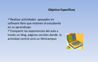 Realizar actividades  apoyados en software libre que motiven al estudiante en su aprendizaje. Compartir las experiencias del aula a través un blog, páginas sociales donde  la actividad central será un Minicampus Objetivo Específicos 