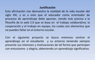 Justificación Esta afirmación nos demuestra la realidad de la vida escolar del siglo XXI, y es a esto que el educador como orientador de procesos de aprendizaje debe apuntar, siendo más preciso a la filosofía de la web 2.0 que se basa en  el trabajo colaborativo, la cooperación y el trabajo en equipo, los cuales son elementos que no pueden faltar en el entorno escolar. Con el siguiente proyecto se busca entonces centrar el aprendizaje en el estudiante  y su entorno teniendo siempre presente sus intereses y motivaciones de tal forma que participen con entusiasmo  y alegría, obteniendo un aprendizaje significativo. 