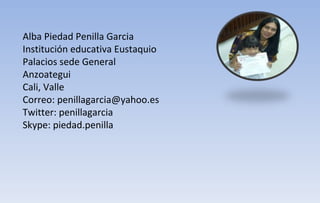 Alba Piedad Penilla Garcia Institución educativa Eustaquio Palacios sede General Anzoategui Cali, Valle Correo: penillagarcia@yahoo.es Twitter: penillagarcia Skype: piedad.penilla 