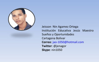 Jeisson  Nin Agamez Ortega Institución Educativa Jesús Maestro Sueños y Oportunidades Cartagena Bolivar Correo :  [email_address]   Twitter : @jenagor Skype : nin1050 