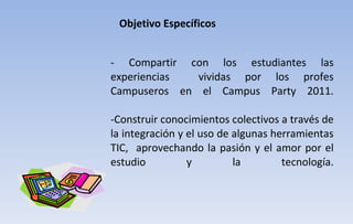 - Compartir con los estudiantes las experiencias  vividas por los profes Campuseros en el Campus Party 2011. -Construir conocimientos colectivos a través de la integración y el uso de algunas herramientas TIC,  aprovechando la pasión y el amor por el estudio y la tecnología. Objetivo Específicos 