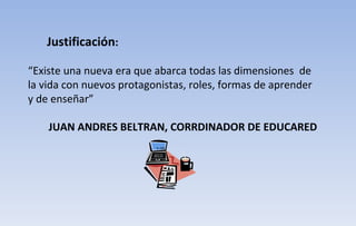 Justificación : “ Existe una nueva era que abarca todas las dimensiones  de la vida con nuevos protagonistas, roles, formas de aprender y de enseñar”  JUAN ANDRES BELTRAN, CORRDINADOR DE EDUCARED 