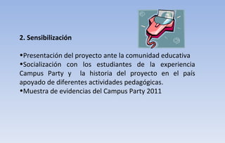 2. Sensibilización Presentación del proyecto ante la comunidad educativa  Socialización con los estudiantes de la experiencia Campus Party y  la historia del proyecto en el país apoyado de diferentes actividades pedagógicas. Muestra de evidencias del Campus Party 2011 