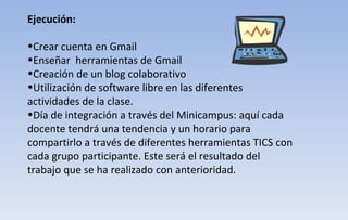 Ejecución: Crear cuenta en Gmail  Enseñar  herramientas de Gmail Creación de un blog colaborativo Utilización de software libre en las diferentes actividades de la clase. Día de integración a través del Minicampus: aquí cada docente tendrá una tendencia y un horario para compartirlo a través de diferentes herramientas TICS con cada grupo participante. Este será el resultado del trabajo que se ha realizado con anterioridad. 