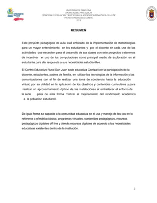 UNIVERSIDAD DE PAMPLONA
COMPUTADORES PARA EDUCAR
ESTRATEGIA DE FORMACIÓN Y ACCESO PARA LA APROPIACIÓN PEDAGÓGICA DE LAS TIC
PROYECTO PEDAGÓGICO CON TIC
2013

RESUMEN

Este proyecto pedagógico de aula está enfocado en la implementación de metodologías
para un mayor entendimiento en los estudiantes y por el docente en cada una de las
actividades que necesiten para el desarrollo de sus clases con este proyectos trataremos
de incentivar el uso de los computadores como principal medio de exploración en el
estudiante para dar respuesta a sus necesidades estudiantiles.

El Centro Educativo Rural San Juan sede educativa Carrizal con la participación de la
docente, estudiantes, padres de familia, en utilizar las tecnologías de la información y las
comunicaciones con el fin de realizar una toma de conciencia hacia la educación
virtual, por su utilidad en la aplicación de los objetivos y contenidos curriculares y para
realizar un aprovechamiento óptimo de las instalaciones al embellecer el entorno de
la sede

para de esta forma motivar al mejoramiento del rendimiento académico

a la población estudiantil.

De igual forma se capacito a la comunidad educativa en el uso y manejo de las tics en lo
referente a ofimática básica, programas virtuales, contenidos pedagógicos, recursos
pedagógicos digitales off line y demás recursos digitales de acuerdo a las necesidades
educativas existentes dentro de la institución.

3

 