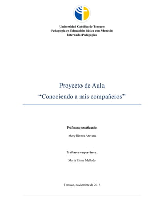 Universidad Católica de Temuco
Pedagogía en Educación Básica con Mención
Internado Pedagógico
Proyecto de Aula
“Conociendo a mis compañeros”
Profesora practicante:
Mery Rivera Aravena
Profesora supervisora:
María Elena Mellado
Temuco, noviembre de 2016
 