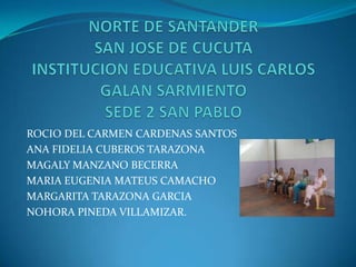 NORTE DE SANTANDERSAN JOSE DE CUCUTAINSTITUCION EDUCATIVA LUIS CARLOS GALAN SARMIENTOSEDE 2 SAN PABLO ROCIO DEL CARMEN CARDENAS SANTOS ANA FIDELIA CUBEROS TARAZONA MAGALY MANZANO BECERRA MARIA EUGENIA MATEUS CAMACHO MARGARITA TARAZONA GARCIA NOHORA PINEDA VILLAMIZAR. 