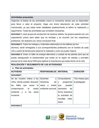 Actividades propuestas
Organizar el listado de las actividades macro (o momentos claves) que se desarrollan
para llevar a cabo el proyecto. Haga una breve descripción de cada actividad
mencionada, ya que estas serán detalladas posteriormente al definir la realización y
seguimiento. Todas las actividades que considere necesarias.
Actividad 1: crear grupos de recolección de residuos sólidos, los grupos pasarán por una
capacitación previa para saber que es reciclaje y se reunirán con los respectivos
profesores. Se realizará una breve conclusión final.
Actividad 2: Todos los trabajos y materiales elaborados en los talleres por los
alumnos, serán entregados a sus correspondientes profesores con el nombre de cada
niño y padre de familia para observar lo realizado y como se puede mejorar
Actividad 3: Crear un taller de energía alternativa y cuidado de las plantas para que se
pueda salvaguardar la biodiversidad que existe en la región de arboles y animales
atravez de la visita de la CAR para explicar la importancia que estas tienen en la vida.
REALIZACIÓN Y SEGUIMIENTO DE LAS ACTIVIDADES
 a. Plan de actividades
ACTIVIDAD                               RESPONSABLES MATERIAL                DURACIÓN
Actividad1:
Se les muestra videos a los Docentes                 y Computadores          Tres meses para
niños, donde puedan descubrir directores            de y      programas la pedagogía
las   fallas       que    causa    la salud   y   medio que       puedan
contaminación            al     medio ambiente comunal   demostrar     de
ambiente       y    a     los   seres                    forma ilustrativa
humanos                                                  la actividad de
                                                         reciclaje, video
                                                         beam
Actividad 2:
 