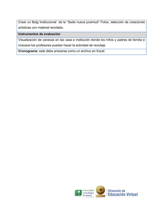 Crear un Bolg Institucional de la “Sede nueva juventud” Fotos, selección de creaciones
artísticas con material reciclado.

Instrumentos de evaluación
Visualización de canecas en las casa e institución donde los niños y padres de familia e
inclusive los profesores puedan hacer la actividad de reciclaje
Cronograma: este debe anexarse como un archivo en Excel.
 