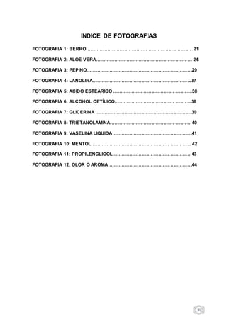 11
INDICE DE FOTOGRAFIAS
FOTOGRAFIA 1: BERRO……………………………………………………………. 21
FOTOGRAFIA 2: ALOE VERA……………………………………………………… 24
FOTOGRAFIA 3: PEPINO……………………………………………………………29
FOTOGRAFIA 4: LANOLINA………………………………………………………..37
FOTOGRAFIA 5: ACIDO ESTEARICO …………………………………………….38
FOTOGRAFIA 6: ALCOHOL CETÍLICO…………………………………………...38
FOTOGRAFIA 7: GLICERINA ………………………………………………………39
FOTOGRAFIA 8: TRIETANOLAMINA…………………………………………….. 40
FOTOGRAFIA 9: VASELINA LIQUIDA ……………………………………………41
FOTOGRAFIA 10: MENTOL………………………………………………………... 42
FOTOGRAFIA 11: PROPILENGLICOL…………………………………………… 43
FOTOGRAFIA 12: OLOR O AROMA ………………………………………………44
 