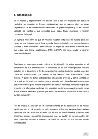 12
1.- INTRODUCCIÓN
En el mundo y especialmente en nuestro País el uso de vegetales con actividad
medicinal se remontan a épocas prehistóricas, aun en nuestro siglo se sigue
dependiendo de los conocimientos ancestrales de grupos indígenas y por ello se han
utilizado las plantas o sus derivados para tratar. Curar dolencias, y mejorar
problemas de la piel.
Un ejemplo muy claro es que en muchas regiones indígenas de nuestro país, las
personas que trabajan en el área agrícola, han manifestado que cuando llegan a
cortarse o tener accidentes, estos colocan las hojas de berro sobre la herida para
que exista una pronta cicatrización (ITZIK M.,2007), así como ayudar a eliminar
manchas de la piel.
Con base en este conocimiento cultural en la utilización de estos vegetales en el
tratamiento de sus enfermedades y problemas de la piel, investigadores realizan
estudios en el laboratorio a fin de comprobar los efectos de ciertas plantas sobre las
diferentes enfermedades que afectan al ser humano tanto internamente como
externa. A partir de dichos antecedentes, el presente proyecto y por la verificación
de la validez de una forma medica para el uso adecuado de un fitomedicamento, con
actividad dérmica para mejorar el proceso en heridas recientes, manchas de piel así
creando una alternativa medicinal con vegetales existentes en nuestro medio como
lo son el berro, aloe vera y pepino por medio de una forma farmacéutica adecuada y
su fácil realización.
Por tal motivo la creación de un fitomedicamento en la actualidad es de mucha
ayuda, por eso en mi proyecto los invito a conocer sobre esto ya que existen muchas
personas que no están de acuerdo con el uso de medicamentos químicos, que
presentan algunas reacciones secundarias, que no ayudan en su aplicación, por
esta razón hay también el consumo de medicina natural, en sus muchas formas
farmacéuticas
 