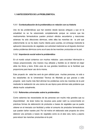 13
1.1ANTECEDENTES DE LA PROBLEMÁTICA.
1.1.1 Contextualización de la problemática en relación con su historia
Una de las problemáticas que han existido desde épocas antiguas y que en la
actualidad no se ha solucionado completamente porque se conoce que los
medicamentos farmacéuticos pueden producir efectos secundarios y reacciones
adversas ha sido afecciones dérmicas, entre ellas las manchas de la piel que
anteriormente no se ha dado mucho interés para curarlas, sin embargo mediante la
aplicación desconocida de vegetales con actividad medicinal se ah logrado disminuir
ciertos problemas dérmicos como es el caso de las manchas producidas en la piel.
1.1.2 Importancia social sobre la problemática
En el mundo actual contamos con muchos métodos para encontrar información e
incluso proporcionarla. Una manera muy utilizada y factible es el internet sin dejar
atrás los libros y tesis. Entre unos de sus grandes beneficios es la facilidad que
proporciona para hacer uso de la misma.
Este proyecto de salud les será de gran utilidad para muchas personas, no solo a
los estudiantes de la Universidad Técnica de Machala ya que gracias a este
proyecto será mucho más fácil eliminar los problemas como las manchas de la piel
mediante la realización de una crema de uso tópico para eliminar este problema que
afecta mucho actualmente.
1.1.3 Referentes universales sobre la problemática
Como sabemos las necesidades de las personas son mucho más grandes que su
disponibilidad de tener todos los recursos para poder nutrir su conocimiento en
prácticas formas de elaboración de productos a bases de vegetales que se puede
obtener en el mercado con facilidad y evitar el consumo de productos farmacéuticos
que pueden dañar nuestra piel. Por tal motivo eh elaborado este proyecto de cómo
elaborar una pomada a bases de vegetales como es el aloe vera, berru y pepino
para reducir las manchas producidas en la piel.
 
