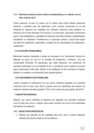 14
1.1.4 Referente nacional y local sobre la problemática y su relación con el
Plan de Buen Vivir
Como sabemos, el país no cuenta con un medio para poder difundir soluciones
prácticas y sencillas para las afecciones como machas producidas en la piel
mediante la utilización de vegetales con actividad medicinal. Este problema se
relaciona con el Plan del Buen Vivir número 3, el cual indica: “Buscamos condiciones
para la vida satisfactoria y saludable de todas las personas, familias y colectividades
respetando su diversidad. Fortalecemos la capacidad pública y social para lograr
una atención equilibrada, sustentable y creativa de las necesidades de ciudadanas y
ciudadanos”.
1.2 SITUACIÓN PROBLÉMICA
Mediantes estudios realizados a través de encuestas en la Universidad Técnica de
Machala se pudo ver que en la Escuela de bioquímica y farmacia hay una
considerable demanda de estudiantes que están afectados con problemas de
manchas producidas en la piel debido al sol, a cosméticos que se aplican en la piel,
agua contaminada entre otras. Debido a los resultados de las encuestas he logrado
plantear un problema y el desarrollo de la posible solución.
1.3PLANTEAMIENTO DE PROBLEMA
¿Cómo beneficia la elaboración de una crema utilizando vegetales con actividad
medicinal como el aloe vera, berro y pepino para los estudiantes del sistema de
nivelación del área de salud paralelo “V-02” en los meses de junio-agosto del 2014?
1.4OBJETIVO GENERAL
Elaborar una crema mediante la utilización de vegetales con actividad medicinal
como el aloe vera, berro, y pepino, para quitar manchas de la piel a los estudiantes
del sistema de nivelación.
1.4.1. OBJETIVOS ESPECÍFICOS
 Obtener los extractos de los vegetales aloe vera, berro y pepino utilizando
métodos de buenas prácticas de manufactura.
 