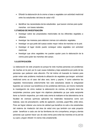 15
 Difundir la elaboración de la crema a base a vegetales con actividad medicinal
entre los estudiantes del área de salud v-02
 Identificar las necesidades de los estudiantes que buscan cremas para quitar
manchas con bases naturales.
1.5TAREAS DE INVESTIGACIÓN
 Investigar sobre las propiedades medicinales de los diferentes vegetales a
utilizarse.
 Investigar las maneras para elaborar cremas con extractos vegetales.
 Investigar en que parte del cuerpo existe mayor índice de manchas en la piel.
 Investigar el lugar donde puedo conseguir estos vegetales con actividad
medicinal.
 Investigar que otros vegetales me pueden ayudar para la elaboración de la
crema para quitar las manchas del cuerpo.
1.6JUSTIFICACIÓN
La elaboración de este proyecto es porque he visto muchas personas con problemas
de machas en la piel, por lo cual, causa molestias y bajo autoestima por parte de las
personas que padecen esta afección. Por tal motivo eh buscado la manera para
poder evitar este problema mediante la utilización de vegetales que tengan actividad
medicinal como es el caso del aloe vera, berro y pepino. Y como sabemos los
vegetales mencionados anteriormente han sido estudiados desde la antigüedad
logrando así conocer sus beneficios en los problemas dérmicos, así mismo mediante
la investigación de cómo realizar la elaboración de cremas, eh logrado tener los
excipientes precisos para lograr mis objetivos planteados ya que cada excipiente
tiene su función respectiva, por ende esta crema la realizare en los laboratorios de la
facultad de ciencias químicas aplicando los materiales necesarios como son
balanza, vaso de precipitación, varilla de agitación, cocineta, papel filtro, entre otros.
Para así lograr obtener una crema de calidad que beneficie no solo a los estudiantes
del sistema de nivelación del área de salud sino que también con este proyecto
poder beneficiar a cada uno de los familiares de mis compañeros, amigos y demás
personas que quieran hacer uso de esta crema para evitar las manchas en la piel de
su cuero y lograr difundir mi crema más ampliamente.
 