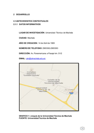 16
2 DESARROLLO
2.1ANTECEDENTES CONTEXTUALES
2.1.1 DATOS INFORMATIVOS
LUGAR DE INVESTIGACIÓN: Universidad Técnica de Machala
CIUDAD: Machala
AÑO DE CREACION: 14 de Abril de 1969
NÚMERO DE TELEFONO: 2983362-2983363
DIRECCIÓN: Av. Panamericana a Pasaje km. 51/2
EMAIL: utm@utmachala.edu.ec
GRAFICO 1: croquis de la Universidad Técnica de Machala
FUENTE: Universidad Tecnica de Machala
 
