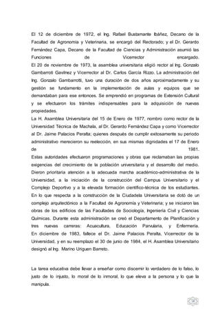 18
El 12 de diciembre de 1972, el Ing. Rafael Bustamante Ibáñez, Decano de la
Facultad de Agronomía y Veterinaria, se encargó del Rectorado; y el Dr. Gerardo
Fernández Capa, Decano de la Facultad de Ciencias y Administración asumió las
Funciones de Vicerrector encargado.
El 20 de noviembre de 1973, la asamblea universitaria eligió rector al Ing. Gonzalo
Gambarroti Gavilnez y Vicerrector al Dr. Carlos García Rizzo. La administración del
Ing. Gonzalo Gambarrotti, tuvo una duración de dos años aproximadamente y su
gestión se fundamento en la implementación de aulas y equipos que se
demandaban para ese entonces. Se emprendió en programas de Extensión Cultural
y se efectuaron los trámites indispensables para la adquisición de nuevas
propiedades.
La H. Asamblea Universitaria del 15 de Enero de 1977, nombro como rector de la
Universidad Técnica de Machala, al Dr. Gerardo Fernández Capa y como Vicerrector
al Dr. Jaime Palacios Peralta; quienes después de cumplir exitosamente su periodo
administrativo merecieron su reelección, en sus mismas dignidades el 17 de Enero
de 1981.
Estas autoridades efectuaron programaciones y obras que reclamaban las propias
exigencias del crecimiento de la población universitaria y el desarrollo del medio.
Dieron prioritaria atención a la adecuada marcha académico-administrativa de la
Universidad, a la iniciación de la construcción del Campus Universitario y el
Complejo Deportivo y a la elevada formación científico-técnica de los estudiantes.
En lo que respecta a la construcción de la Ciudadela Universitaria se dotó de un
complejo arquitectónico a la Facultad de Agronomía y Veterinaria; y se iniciaron las
obras de los edificios de las Facultades de Sociología, Ingeniería Civil y Ciencias
Químicas. Durante esta administración se creó el Departamento de Planificación y
tres nuevas carreras: Acuacultura, Educación Parvularia, y Enfermería.
En diciembre de 1983, fallece el Dr. Jaime Palacios Peralta, Vicerrector de la
Universidad, y en su reemplazo el 30 de junio de 1984, el H. Asamblea Universitario
designó al Ing. Marino Uriguen Barreto.
La tarea educativa debe llevar a enseñar como discernir lo verdadero de lo falso, lo
justo de lo injusto, lo moral de lo inmoral, lo que eleva a la persona y lo que la
manipula.
 