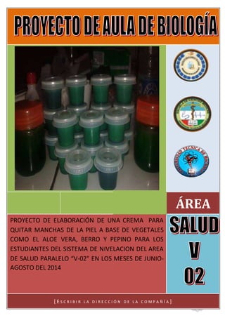 2
ÁREA
[Escribir el subtítulo del documento]
PROYECTO DE ELABORACIÓN DE UNA CREMA PARA
QUITAR MANCHAS DE LA PIEL A BASE DE VEGETALES
COMO EL ALOE VERA, BERRO Y PEPINO PARA LOS
ESTUDIANTES DEL SISTEMA DE NIVELACION DEL AREA
DE SALUD PARALELO “V-02” EN LOS MESES DE JUNIO-
AGOSTO DEL 2014
[ E S C R I B I R L A D I R E C C I Ó N D E L A C O M P A Ñ Í A ]
 