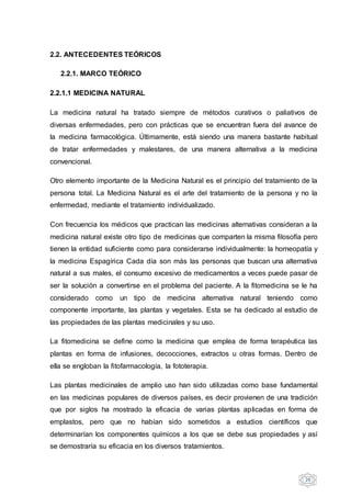 20
2.2. ANTECEDENTES TEÓRICOS
2.2.1. MARCO TEÓRICO
2.2.1.1 MEDICINA NATURAL
La medicina natural ha tratado siempre de métodos curativos o paliativos de
diversas enfermedades, pero con prácticas que se encuentran fuera del avance de
la medicina farmacológica. Últimamente, está siendo una manera bastante habitual
de tratar enfermedades y malestares, de una manera alternativa a la medicina
convencional.
Otro elemento importante de la Medicina Natural es el principio del tratamiento de la
persona total. La Medicina Natural es el arte del tratamiento de la persona y no la
enfermedad, mediante el tratamiento individualizado.
Con frecuencia los médicos que practican las medicinas alternativas consideran a la
medicina natural existe otro tipo de medicinas que comparten la misma filosofía pero
tienen la entidad suficiente como para considerarse individualmente: la homeopatía y
la medicina Espagírica Cada día son más las personas que buscan una alternativa
natural a sus males, el consumo excesivo de medicamentos a veces puede pasar de
ser la solución a convertirse en el problema del paciente. A la fitomedicina se le ha
considerado como un tipo de medicina alternativa natural teniendo como
componente importante, las plantas y vegetales. Esta se ha dedicado al estudio de
las propiedades de las plantas medicinales y su uso.
La fitomedicina se define como la medicina que emplea de forma terapéutica las
plantas en forma de infusiones, decocciones, extractos u otras formas. Dentro de
ella se engloban la fitofarmacología, la fototerapia.
Las plantas medicinales de amplio uso han sido utilizadas como base fundamental
en las medicinas populares de diversos países, es decir provienen de una tradición
que por siglos ha mostrado la eficacia de varias plantas aplicadas en forma de
emplastos, pero que no habían sido sometidos a estudios científicos que
determinarían los componentes químicos a los que se debe sus propiedades y así
se demostraría su eficacia en los diversos tratamientos.
 
