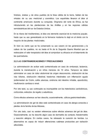 27
hindúes, árabes y de otros pueblos de la línea cálida de la tierra, hablan de las
virtudes de su uso medicinal y cosmético. Los españoles llevaron el áloe al
continente americano durante su conquista. Originaria del norte de África, se fue
introduciendo en las plantaciones de las Antillas y en las regiones cálidas
semidesérticas del sur de Estados Unidos.
En la ribera del mediterráneo, el áloe era elemento esencial de la medicina popular,
hasta que su uso generalizado en la farmacia moderna lo dejó en el olvido con la
mayoría de las plantas medicinales.
Si bien es cierto que se ha conservado su uso casero en las generaciones y la
cultura de los pueblos, no es hasta el fin de la Segunda Guerra Mundial que se
redescubre el valor terapéutico del áloe al comprobar su eficacia en el tratamiento de
las quemaduras.
2.2.1.4.5 CONTRAINDICACIONES Y PRECAUCIONES
La administración de acíbar está contraindicada en caso de embarazo, lactancia,
durante la menstruación y en niños menores de 10 años. Tampoco se debe
administrar en caso de dolor abdominal de origen desconocido, obstrucción de las
vías biliares, obstrucción intestinal, trastornos intestinales con inflamación aguda
(enfermedad de Crohn, colitis ulcerosa, síndrome del intestino irritable, apendicitis),
insuficiencia cardíaca o renal.
Por otro lado, su uso continuado es incompatible con los heterósidos cardiotónicos,
corticoides, extractos de regaliz o saluréticos.
Como efectos adversos se han descrito, ocasionalmente, cólicos gastrointestinales.
La administración de gel de áloe está contraindicada en caso de alergia conocida a
plantas de la familia de las liliáceas.
Por otro lado, casi no existen referencias sobre efectos adversos del gel de áloe.
Ocasionalmente, se ha descrito algún caso de dermatitis de contacto, fotodermatitis
y reacción alérgica. En ciertos casos, ha retrasado la curación de heridas. La
aloemodina es capaz de inducir alteraciones cutáneas producidas por radiación
ultravioleta.
 