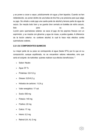 32
y se ponen a cocer a vapor, prácticamente sin agua y bien tapados. Cuando se han
reblandecido, se ponen dentro de una bolsa de lino fino y se presiona para que salga
su jugo. Se añade a este jugo una cuarta parte de alcohol y tercera parte de agua de
saúco. Se mezcla todo bien y se guarda bien cerrado en botellas de vidrio oscuro,
listo para su uso.
Loción para quemaduras solares: se saca el jugo de los pepinos frescos con un
exprimidor, y se mezcla con glicerina y agua de rosas, a partes iguales. A diferencia
de la loción anterior, no contiene alcohol, lo cual lo hace más efectivo contra
quemaduras solares.
2.2.1.5.6 COMPONENTES QUIMICOS
La mayor parte de su peso se corresponde al agua (hasta 97%) por lo que en su
composición, aunque equilibrada, no se encuentran valores relevantes, sino que
sería el conjunto de nutrientes quienes realicen sus efectos beneficiosos. 2
 Sabor: Neutro
 Agua: 97 %
 Proteínas: 0,8-1,6 g
 Grasas: 0,03-0,2 g
 Hidratos de carbono: 1-2,4 g
 Valor energético: 17 cal.
 Sodio: 000 mg
 Potasio: 140 mg
 Fósforo: 22 mg
 Calcio: 17 mg
 Hierro: 0,3 mg
 Retinol (Vit. A): 2 mg
 