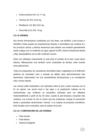 33
 Ácido ascórbico (Vit. C): 11 mg
 Tiamina (Vit. B1): 0,03 mg
 Riboflavina (Vit. B2): 0,03 mg
 Ácido fólico (Vit. B3): 16 µg
2.2.1.6 CREMAS
Son formas farmacéuticas constituidas por dos fases, una lipofílica y otra acuosa o
hidrofílica. Estas pueden ser preparaciones líquidas o semisólidas que contiene el o
los principios activos y aditivos necesarios para obtener una emulsión generalmente
aceite enagua con un contenido de agua superior al 20%, tienen consistencia blanda
y flujo pseudoplástico por su alto contenido acuoso.
Estos son utilizados masivamente no solo para el cuidado de la piel o para aliviar
dolores, inflamaciones sino también como cicatrizante de heridas, entre muchas
otras aplicaciones.
Todos los preparados de consistencia semisólida están, englobados en la definición
genérica de “pomadas” pero a menudo se utilizan otras denominaciones más
específicas, relacionadas con sus características fisicoquímicas y su consistencia
más o menos blanda.
Las cremas están destinadas a ser aplicadas sobre la piel o sobre mucosas con el
fin de ejercer una acción local o dar lugar a la penetración cutánea de los
medicamentos que contienen se encuentran indicadas para ser utilizados
fundamentalmente a partir de los 30 años, cuando la piel empieza a necesitar más
cuidados. Las cremas no son lo mismo que las emulsiones, aunque el consumidor
tiende a generalizar denominando “cremas” a un conjunto de productos cosméticos,
tanto faciales como corporales, para el cuidado de la piel.
2.2.1.6.1 COMPOSICIÓN DE LAS CREMAS
 Fase acuosa.
 Fase oleosa.
 Sistema emulgente
 