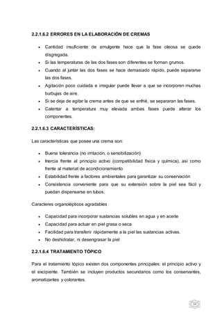 34
2.2.1.6.2 ERRORES EN LA ELABORACIÓN DE CREMAS
 Cantidad insuficiente de emulgente hace que la fase oleosa se quede
disgregada.
 Si las temperaturas de las dos fases son diferentes se forman grumos.
 Cuando al juntar las dos fases se hace demasiado rápido, puede separarse
las dos fases.
 Agitación poco cuidada e irregular puede llevar a que se incorporen muchas
burbujas de aire.
 Si se deja de agitar la crema antes de que se enfrié, se separaran las fases.
 Calentar a temperatura muy elevada ambas fases puede alterar los
componentes.
2.2.1.6.3 CARACTERÍSTICAS:
Las características que posee una crema son:
 Buena tolerancia (no irritación, o sensibilización)
 Inercia frente al principio activo (compatibilidad física y química), así como
frente al material de acondicionamiento
 Estabilidad frente a factores ambientales para garantizar su conservación
 Consistencia conveniente para que su extensión sobre la piel sea fácil y
puedan dispensarse en tubos.
Caracteres organolépticos agradables
 Capacidad para incorporar sustancias solubles en agua y en aceite
 Capacidad para actuar en piel grasa o seca
 Facilidad para transferir rápidamente a la piel las sustancias activas.
 No deshidratar, ni desengrasar la piel
2.2.1.6.4 TRATAMIENTO TÓPICO
Para el tratamiento tópico existen dos componentes principales: el principio activo y
el excipiente. También se incluyen productos secundarios como los conservantes,
aromatizantes y colorantes.
 