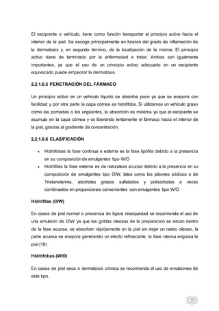 35
El excipiente o vehículo, tiene como función transportar al principio activo hacia el
interior de la piel. Se escoge principalmente en función del grado de inflamación de
la dermatosis y, en segundo término, de la localización de la misma. El principio
activo viene de terminado por la enfermedad a tratar. Ambos son igualmente
importantes, ya que el uso de un principio activo adecuado en un excipiente
equivocado puede empeorar la dermatosis.
2.2.1.6.5 PENETRACIÓN DEL FÁRMACO
Un principio activo en un vehículo líquido se absorbe poco ya que se evapora con
facilidad y por otra parte la capa córnea es hidrófoba. Si utilizamos un vehículo graso
como las pomadas o los ungüentos, la absorción es máxima ya que el excipiente se
acumula en la capa córnea y va liberando lentamente el fármaco hacia el interior de
la piel, gracias al gradiente de concentración.
2.2.1.6.6 CLASIFICACIÓN
 Hidrófobas la fase continua o externa es la fase lipófila debido a la presencia
en su composición de emulgentes tipo W/O
 Hidrófilas la fase externa es de naturaleza acuosa debido a la presencia en su
composición de emulgentes tipo O/W, tales como los jabones sódicos o de
Trietanolanina, alcoholes grasos sulfatados y polisorbatos a veces
combinados en proporciones convenientes con emulgentes tipo W/O
Hidrófilas (O/W)
En casos de piel normal o presencia de ligera resequedad se recomienda el uso de
una emulsión de OW ya que las gotitas oleosas de la preparación se sitúan dentro
de la fase acuosa, se absorben rápidamente en la piel sin dejar un rastro oleoso, la
parte acuosa se evapora generando un efecto refrescante, la fase oleosa engrasa la
piel (18)
Hidrófobas (W/O)
En casos de piel seca o dermatosis crónica se recomienda el uso de emulsiones de
este tipo.
 