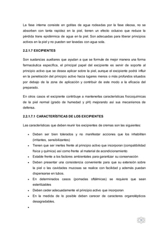 36
La fase interna consiste en gotitas de agua rodeadas por la fase oleosa, no se
absorben con tanta rapidez en la piel, tienen un efecto oclusivo que reduce la
pérdida trans epidérmica de agua en la piel. Son adecuadas para liberar principios
activos en la piel y no pueden ser lavadas con agua sola.
2.2.1.7 EXCIPIENTES
Son sustancias auxiliares que ayudan a que se formule de mejor manera una forma
farmacéutica específica, el principal papel del excipiente es servir de soporte al
principio activo que se desea aplicar sobre la piel, aunque el excipiente podrá influir
en la penetración del principio activo hacia lugares menos o más profundos situados
por debajo de la zona de aplicación y contribuir de este modo a la eficacia del
preparado.
En otros casos el excipiente contribuye a mantenerlas características fisicoquímicas
de la piel normal (grado de humedad y pH) mejorando así sus mecanismos de
defensa.
2.2.1.7.1 CARACTERÍSTICAS DE LOS EXCIPIENTES
Las características que deben reunir los excipientes de cremas son las siguientes:
 Deben ser bien tolerados y no manifestar acciones que los inhabiliten
(irritantes, sensibilizantes)
 Tienen que ser inertes frente al principio activo que incorporan (compatibilidad
física y química) así como frente al material de acondicionamiento
 Estable frente a los factores ambientales para garantizar su conservación
 Deben presentar una consistencia conveniente para que su extensión sobre
la piel o las cavidades mucosas se realice con facilidad y además puedan
dispensarse en tubos.
 En determinados casos (pomadas oftálmicas) se requiere que sean
esterilizables
 Deben ceder adecuadamente el principio activo que incorporan
 En la medida de lo posible deben carecer de caracteres organolépticos
desagradables.

 