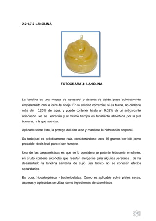 37
2.2.1.7.2 LANOLINA
FOTOGRAFIA 4: LANOLINA
La lanolina es una mezcla de colesterol y ésteres de ácido graso químicamente
emparentado con la cera de abeja. En su calidad comercial, si es buena, no contiene
más del 0,25% de agua, y puede contener hasta un 0,02% de un antioxidante
adecuado. No se enrancia y al mismo tiempo es fácilmente absorbida por la piel
humana, a la que suaviza.
Aplicada sobre ésta, la protege del aire seco y mantiene la hidratación corporal.
Su toxicidad es prácticamente nula, considerándose unos 15 gramos por kilo como
probable dosis letal para el ser humano.
Una de las características es que se lo considera un potente hidratante emoliente,
en crudo contiene alcoholes que resultan alérgenos para algunas personas . Se ha
desarrollado la lanolina sanitaria de cuyo uso tópico no se conocen efectos
secundarios.
Es pura, hipoalergénica y bacteriostática. Como es aplicable sobre pieles secas,
ásperas y agrietadas se utiliza como ingredientes de cosméticos
 