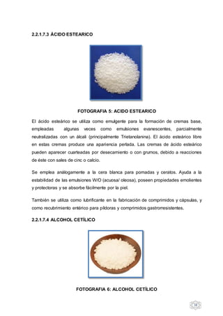 38
2.2.1.7.3 ÁCIDO ESTEARICO
FOTOGRAFIA 5: ACIDO ESTEARICO
El ácido esteárico se utiliza como emulgente para la formación de cremas base,
empleadas algunas veces como emulsiones evanescentes, parcialmente
neutralizadas con un álcali (principalmente Trietanolanina). El ácido esteárico libre
en estas cremas produce una apariencia perlada. Las cremas de ácido esteárico
pueden aparecer cuarteadas por desecamiento o con grumos, debido a reacciones
de éste con sales de cinc o calcio.
Se emplea análogamente a la cera blanca para pomadas y ceratos. Ayuda a la
estabilidad de las emulsiones W/O (acuosa/ oleosa), poseen propiedades emolientes
y protectoras y se absorbe fácilmente por la piel.
También se utiliza como lubrificante en la fabricación de comprimidos y cápsulas, y
como recubrimiento entérico para píldoras y comprimidos gastrorresistentes.
2.2.1.7.4 ALCOHOL CETÍLICO
FOTOGRAFIA 6: ALCOHOL CETÍLICO
 