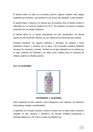 39
El alcohol etílico no sólo es el producto químico orgánico sintético más antiguo
empleado por el hombre, sino también es uno de los más utilizados a nivel industrial.
El alcohol etílico o etanol es un alcohol que se presenta como un líquido incoloro e
inflamable con un punto de ebullición de 78 °C. Al mezclarse con agua en cualquier
proporción da una mezcla isotrópica.
El alcohol etílico es un líquido transparente con olor característico. Su fórmula
química es H3C-CH2-OH, además, es una materia prima importante para síntesis.
Presenta activación con algunos solventes y derivados de celulosa y forma
azeótropos binarios y ternarios con el agua y los principales acetatos facilitando
procesos de impresión y pintado. También es de gran aplicación en la industria por
su bajo contenido de humedad y se utiliza como materia prima en procesos de
síntesis orgánica e industria química.
2.2.1.7.5 GLICERINA
FOTOGRAFIA 7: GLICERINA
Está compuesta de tres carbonos, ocho hidrógenos y tres oxígenos. Su estructura,
tiene enlaces simples y es tetravalente.
La glicerina es un líquido siruposo, incoloro e inodoro, con un sabor dulce a alcohol e
insoluble en éter, benceno y cloroformo. De fórmula C3H8O3 propanotriol), y
densidad relativa de 1,26. Tiene un punto de ebullición de
 
