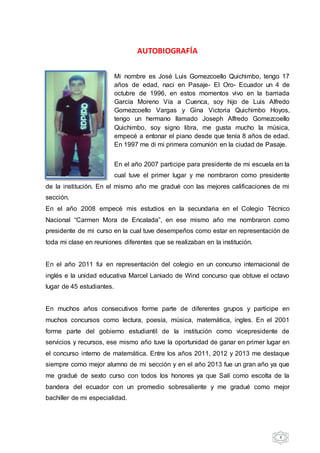 4
AUTOBIOGRAFÍA
Mi nombre es José Luis Gomezcoello Quichimbo, tengo 17
años de edad, naci en Pasaje- El Oro- Ecuador un 4 de
octubre de 1996, en estos momentos vivo en la barriada
García Moreno Vía a Cuenca, soy hijo de Luis Alfredo
Gomezcoello Vargas y Gina Victoria Quichimbo Hoyos,
tengo un hermano llamado Joseph Alfredo Gomezcoello
Quichimbo, soy signo libra, me gusta mucho la música,
empecé a entonar el piano desde que tenía 8 años de edad.
En 1997 me di mi primera comunión en la ciudad de Pasaje.
En el año 2007 participe para presidente de mi escuela en la
cual tuve el primer lugar y me nombraron como presidente
de la institución. En el mismo año me gradué con las mejores calificaciones de mi
sección.
En el año 2008 empecé mis estudios en la secundaria en el Colegio Técnico
Nacional “Carmen Mora de Encalada”, en ese mismo año me nombraron como
presidente de mi curso en la cual tuve desempeños como estar en representación de
toda mi clase en reuniones diferentes que se realizaban en la institución.
En el año 2011 fui en representación del colegio en un concurso internacional de
inglés e la unidad educativa Marcel Laniado de Wind concurso que obtuve el octavo
lugar de 45 estudiantes.
En muchos años consecutivos forme parte de diferentes grupos y participe en
muchos concursos como lectura, poesía, música, matemática, ingles. En el 2001
forme parte del gobierno estudiantil de la institución como vicepresidente de
servicios y recursos, ese mismo año tuve la oportunidad de ganar en primer lugar en
el concurso interno de matemática. Entre los años 2011, 2012 y 2013 me destaque
siempre como mejor alumno de mi sección y en el año 2013 fue un gran año ya que
me gradué de sexto curso con todos los honores ya que Salí como escolta de la
bandera del ecuador con un promedio sobresaliente y me gradué como mejor
bachiller de mi especialidad.
 