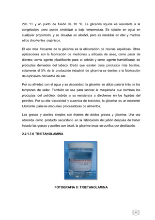 40
290 °C y un punto de fusión de 18 °C. La glicerina líquida es resistente a la
congelación, pero puede cristalizar a baja temperatura. Es soluble en agua en
cualquier proporción, y se disuelve en alcohol, pero es insoluble en éter y muchos
otros disolventes orgánicos.
El uso más frecuente de la glicerina es la elaboración de resinas alquídicas. Otras
aplicaciones son la fabricación de medicinas y artículos de aseo, como pasta de
dientes; como agente plastificante para el celofán y como agente humidificante de
productos derivados del tabaco. Dado que existen otros productos más baratos,
solamente el 5% de la producción industrial de glicerina se destina a la fabricación
de explosivos derivados de ella.
Por su afinidad con el agua y su viscosidad, la glicerina se utiliza para la tinta de los
tampones de sellar. También se usa para lubricar la maquinaria que bombea los
productos del petróleo, debido a su resistencia a disolverse en los líquidos del
petróleo. Por su alta viscosidad y ausencia de toxicidad, la glicerina es un excelente
lubricante para las máquinas procesadoras de alimentos.
Las grasas y aceites simples son ésteres de ácidos grasos y glicerina. Una vez
obtenida como producto secundario en la fabricación del jabón después de haber
tratado las grasas y aceites con álcali, la glicerina bruta se purifica por destilación.
2.2.1.7.6 TRIETANOLAMINA
FOTOGRAFIA 8: TRIETANOLAMINA
 