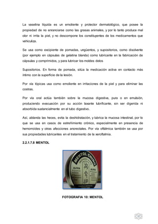 42
La vaselina líquida es un emoliente y protector dermatológico, que posee la
propiedad de no enranciarse como las grasas animales, y por lo tanto produce mal
olor ni irrita la piel, y no descompone los constituyentes de los medicamentos que
vehiculiza.
Se usa como excipiente de pomadas, ungüentos, y supositorios, como disolvente
(por ejemplo en cápsulas de gelatina blanda) como lubricante en la fabricación de
cápsulas y comprimidos, y para lubricar los moldes delos
Supositorios. En forma de pomada, sitúa la medicación activa en contacto más
íntimo con la superficie de la lesión.
Por vía tópicas usa como emoliente en irritaciones de la piel y para eliminar las
costras.
Por vía oral actúa también sobre la mucosa digestiva, pura o en emulsión,
produciendo evacuación por su acción laxante lubrificante, sin ser digerida ni
absorbida sustancialmente en el tubo digestivo.
Así, ablanda las heces, evita la deshidratación, y lubrica la mucosa intestinal, por lo
que se usa en casos de estreñimiento crónico, especialmente en presencia de
hemorroides y otras afecciones anorectales. Por vía oftálmica también se usa por
sus propiedades lubricantes en el tratamiento de la xeroftalmia.
2.2.1.7.8 MENTOL
FOTOGRAFIA 10: MENTOL
 