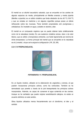 43
El mentol es un alcohol secundario saturado, que se encuentra en los aceites de
algunas especies de menta, principalmente en Mentha arvensis y menta piperita
(Mentha x piperita); es un sólido cristalino que funde alrededor de los 40 °C (104 °F)
y que se emplea en medicina y en algunos cigarrillos porque posee un efecto
refrescante sobre las mucosas. Tiene también propiedades anti pruriginosas y
antisépticas. Es insoluble en agua y soluble en alcohol y éter.
El mentol es un compuesto orgánico que se puede obtener tanto sintéticamente
como de la naturaleza (menta). Es una sustancia cristalina cerosa, clara o de color
blanco, que es sólido a temperatura ambiente y se funde ligeramente por encima de
dicha temperatura. La forma principal del mentol que se encuentra en la naturaleza
es el (-)-mentol, al que se le asigna la configuración (1R, 2S, 5R).
2.2.1.7.9 PROPILENGLICOL
FOTOGRAFIA 11: PROPILENGLICOL
Es un líquido incoloro, utilizado en la elaboración de ungüentos y cremas, al que
pueden incorporarse principios activos, como los corticoides. También se ha
demostrado que penetra a través de la piel transportando los principios activos
incorporados. Además, es capaz de conservar el agua contenida en las cremas.
Aunque se ha señalado que puede originar sensibilización alérgica, no existe un
acuerdo definitivo en este sentido.
Otros líquidos utilizados menos frecuentemente son el cloroformo, el éter y el
sorbitol.
 