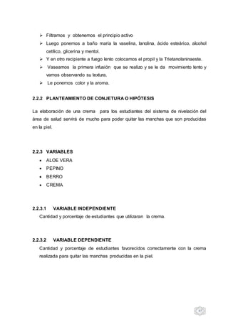 47
 Filtramos y obtenemos el principio activo
 Luego ponemos a baño maría la vaselina, lanolina, ácido esteárico, alcohol
cetílico, glicerina y mentol.
 Y en otro recipiente a fuego lento colocamos el propil y la Trietanolaninaeste.
 Vaseamos la primera infusión que se realizo y se le da movimiento lento y
vamos observando su textura.
 Le ponemos color y la aroma.
2.2.2 PLANTEAMIENTO DE CONJETURA O HIPÓTESIS
La elaboración de una crema para los estudiantes del sistema de nivelación del
área de salud servirá de mucho para poder quitar las manchas que son producidas
en la piel.
2.2.3 VARIABLES
 ALOE VERA
 PEPINO
 BERRO
 CREMA
2.2.3.1 VARIABLE INDEPENDIENTE
Cantidad y porcentaje de estudiantes que utilizaran la crema.
2.2.3.2 VARIABLE DEPENDIENTE
Cantidad y porcentaje de estudiantes favorecidos correctamente con la crema
realizada para quitar las manchas producidas en la piel.
 