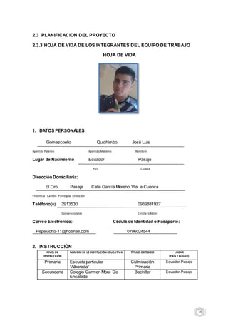 48
2.3 PLANIFICACION DEL PROYECTO
2.3.3 HOJA DE VIDA DE LOS INTEGRANTES DEL EQUIPO DE TRABAJO
HOJA DE VIDA
1. DATOS PERSONALES:
Gomezcoello Quichimbo José Luis
Apellido Paterno Apellido Materno Nombres
Lugar de Nacimiento: Ecuador Pasaje
País Ciudad
Dirección Domiciliaria:
El Oro Pasaje Calle García Moreno Vía a Cuenca
Provincia Cantón Parroquia Dirección
Teléfono(s): 2913530 0959881927
Convencionales Celularo Móvil
Correo Electrónico: Cédula de Identidad o Pasaporte:
Pepelucho-11@hotmail.com 0706024544
2. INSTRUCCIÒN
NIVEL DE
INSTRUCCIÒN
NOMBREDE LEINSTITUCIÒN EDUCATIVA TÌTULO OBTEBIDO LUGAR
(PAÌS Y LUGAR)
Primaria Escuela particular
“Alborada”
Culminación
Primaria
Ecuador-Pasaje
Secundaria Colegio Carmen Mora De
Encalada
Bachiller Ecuador-Pasaje
 