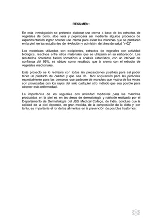 5
RESUMEN:
En esta investigación se pretende elaborar una crema a base de los extractos de
vegetales de berro, aloe vera y pepinopara asi mediante algunos procesos de
experimentación lograr obtener una crema para evitar las manchas que se producen
en la piel en los estudiantes de nivelación y admisión del área de salud “v-02”
Los materiales utilizados son excipientes, extractos de vegetales con actividad
biológica, reactivos entre otros materiales que se utilizaron en su elaboración. Los
resultados obtenidos fueron sometidos a análisis estadístico, con un intervalo de
confianza del 95%, se obtuvo como resultado que la crema con el extracto de
vegetales medicinales.
Este proyecto se lo realizara con todas las precauciones posibles para así poder
tener un producto de calidad y que sea de fácil adquisición para las personas
especialmente para las personas que padecen de manchas que mucha de las veces
son provocadas con los rayos del solo cualquier otro método que sea posible para
obtener esta enfermedad.
La importancia de los vegetales con actividad medicinal para las manchas
producidas en la piel es en las áreas de dermatología y nutrición realizado por el
Departamento de Dermatología del JSS Medical College, de India, concluye que la
calidad de la piel depende, en gran medida, de la composición de la dieta y, por
tanto, es importante el rol de los alimentos en la prevención de posibles trastornos.
 