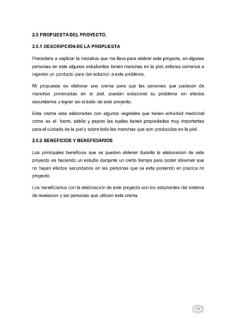 55
2.5 PROPUESTA DEL PROYECTO.
2.5.1 DESCRIPCIÓN DE LA PROPUESTA
Precedere a explicar la iniciativa que me llevo para elabrar este proyecto, en algunas
personas en este algunos estudiantes tienen manchas en la piel, entoncs comence a
ingeniar un porducto para dar solucion a este problema.
Mi propuesta es elaborar una crema para que las personas que padecen de
manchas provocadas en la piel, puedan solucionar su problema sin efectos
secundarios y lograr asi el éxito de este proyecto.
Esta crema esta elaboradas con algunos vegetales que tienen actividad medicinal
como es el berro, sábila y pepino las cuales tienen propiedades muy importantes
para el cuidado de la piel y sobre todo las manchas que son producidas en la piel.
2.5.2 BENEFICIOS Y BENEFICIARIOS
Los principales beneficios que se pueden obtener durante la elaboracion de este
proyecto es haciendo un estudio durqante un cierto tiempo para poder observar que
no hayan efectos secundarios en las personas que se esta poniendo en pracica mi
proyecto.
Los beneficiarios con la elaboracion de este proyecto son los estudiantes del sistema
de nivelacion y las personas que utilicen esta crema.
 