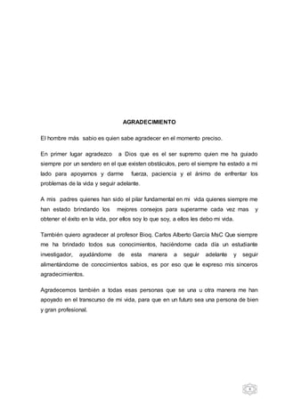 6
AGRADECIMIENTO
El hombre más sabio es quien sabe agradecer en el momento preciso.
En primer lugar agradezco a Dios que es el ser supremo quien me ha guiado
siempre por un sendero en el que existen obstáculos, pero el siempre ha estado a mi
lado para apoyarnos y darme fuerza, paciencia y el ánimo de enfrentar los
problemas de la vida y seguir adelante.
A mis padres quienes han sido el pilar fundamental en mi vida quienes siempre me
han estado brindando los mejores consejos para superarme cada vez mas y
obtener el éxito en la vida, por ellos soy lo que soy, a ellos les debo mi vida.
También quiero agradecer al profesor Bioq. Carlos Alberto García MsC Que siempre
me ha brindado todos sus conocimientos, haciéndome cada día un estudiante
investigador, ayudándome de esta manera a seguir adelante y seguir
alimentándome de conocimientos sabios, es por eso que le expreso mis sinceros
agradecimientos.
Agradecemos también a todas esas personas que se una u otra manera me han
apoyado en el transcurso de mi vida, para que en un futuro sea una persona de bien
y gran profesional.
 