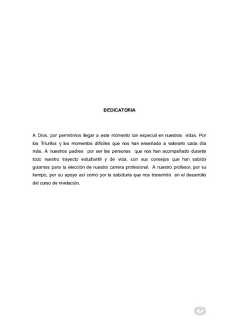 7
DEDICATORIA
A Dios, por permitirnos llegar a este momento tan especial en nuestras vidas. Por
los Triunfos y los momentos difíciles que nos han enseñado a valorarlo cada día
más. A nuestros padres por ser las personas que nos han acompañado durante
todo nuestro trayecto estudiantil y de vida, con sus consejos que han sabido
guiarnos para la elección de nuestra carrera profesional. A nuestro profesor, por su
tiempo, por su apoyo así como por la sabiduría que nos transmitió en el desarrollo
del curso de nivelación.
 
