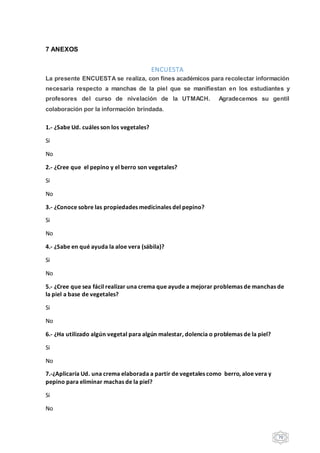 70
7 ANEXOS
ENCUESTA
La presente ENCUESTA se realiza, con fines académicos para recolectar información
necesaria respecto a manchas de la piel que se manifiestan en los estudiantes y
profesores del curso de nivelación de la UTMACH. Agradecemos su gentil
colaboración por la información brindada.
1.- ¿Sabe Ud. cuáles son los vegetales?
Si
No
2.- ¿Cree que el pepino y el berro son vegetales?
Si
No
3.- ¿Conoce sobre las propiedades medicinales del pepino?
Si
No
4.- ¿Sabe en qué ayuda la aloe vera (sábila)?
Si
No
5.- ¿Cree que sea fácil realizar una crema que ayude a mejorar problemas de manchas de
la piel a base de vegetales?
Si
No
6.- ¿Ha utilizado algún vegetal para algún malestar, dolencia o problemas de la piel?
Si
No
7.-¿Aplicaría Ud. una crema elaborada a partir de vegetales como berro, aloe vera y
pepino para eliminar machas de la piel?
Si
No
 