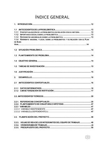 8
ÍNDICE GENERAL
1. INTRODUCCIÓN.................................................................................................................... 12
1.1 ANTECEDENTES DE LAPROBLEMÁTICA....................................................................... 13
1.1.1 CONTEXTUALIZACIÓN DE LA PROBLEMÁTICA EN RELACIÓN CON SU HISTORIA. ..................... 13
1.1.2 IMPORTANCIA SOCIAL SOBRE LA PROBLEMÁTICA................................................................. 13
1.1.3 REFERENTES UNIVERSALES SOBRE LA PROBLEMÁTICA. ...................................................... 13
1.1.4 REFERENTE NACIONAL Y LOCAL SOBRE LA PROBLEMÁTICA Y SU RELACIÓN CON EL PLAN
DE BUEN
VIVIR.…….…………………………………………………………………………………………14
1.2 SITUACIÓN PROBLÉMICA................................................................................................. 14
1.3 PLANTEAMIENTO DE PROBLEMA................................................................................... 14
1.4 OBJETIVO GENERAL ......................................................................................................... 14
1.5 TAREAS DE INVESTIGACIÓN ........................................................................................... 15
1.6 JUSTIFICACIÓN .................................................................................................................. 15
2. DESARROLLO..................................................................................................................... 16
2.1 ANTECEDENTES CONTEXTUALES.................................................................................. 16
2.1.1 DATOS INFORMATIVOS.................................................................................................. 16
2.1.2 CARACTERIZACIÓN DE INSTITUCIÓN:......................................................................... 17
2.2. ANTECEDENTES TEÓRICOS.............................................................................................. 20
2.2.1. REFERENCIAS CONCEPTUALES.................................................................................. 20
2.2.2. PLANTEAMIENTO DE CONJETURAO HIPÓTESIS...................................................... 47
2.2.3 VARIABLES ....................................................................................................................... 47
2.2.3.1 VARIABLE INDEPENDIENTE.......................................................................................... 47
2.2.3.2 VARIABLE(S) DEPENDIENTE(S) .................................................................................... 47
2.3. PLANIFICACIÓN DEL PROYECTO................................................................................... 48
2.3.3. HOJAS DE VIDADE LOS INTEGRANTES DEL EQUIPO DE TRABAJO ..................... 48
2.3.4. CRONOGRAMADE TRABAJO........................................................................................49
2.3.5. PRESUPUESTO DEL PROYECTO ................................................................................. 50
 