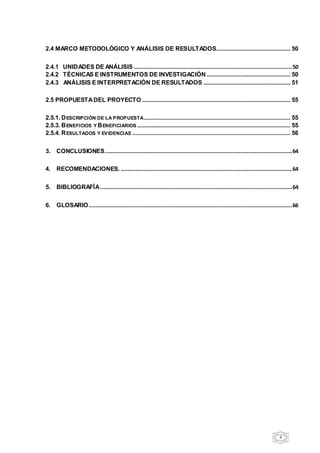 9
2.4 MARCO METODOLÓGICO Y ANÁLISIS DE RESULTADOS.............................................. 50
2.4.1 UNIDADES DE ANÁLISIS ..................................................................................................50
2.4.2 TÉCNICAS E INSTRUMENTOS DE INVESTIGACIÓN .................................................... 50
2.4.3 ANÁLISIS E INTERPRETACIÓN DE RESULTADOS ...................................................... 51
2.5 PROPUESTADEL PROYECTO ............................................................................................ 55
2.5.1. DESCRIPCIÓN DE LA PROPUESTA........................................................................................... 55
2.5.3. BENEFICIOS Y BENEFICIARIOS ............................................................................................... 55
2.5.4. RESULTADOS Y EVIDENCIAS .................................................................................................. 56
3. CONCLUSIONES....................................................................................................................64
4. RECOMENDACIONES. ..........................................................................................................64
5. BIBLIOGRAFÍA.......................................................................................................................64
6. GLOSARIO..............................................................................................................................66
 